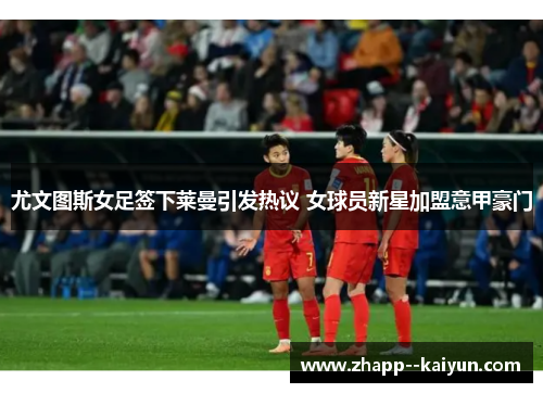 尤文图斯女足签下莱曼引发热议 女球员新星加盟意甲豪门