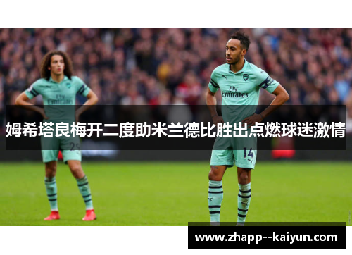姆希塔良梅开二度助米兰德比胜出点燃球迷激情 姆希塔良梅开二度助米兰德比胜出点燃球迷激情